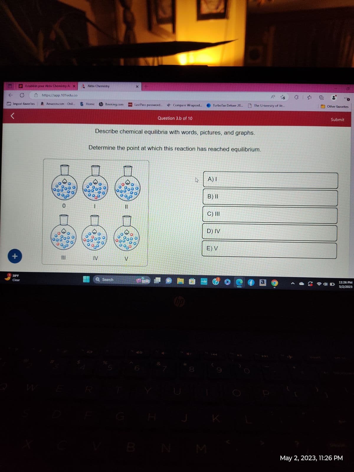 Establish your Aktiv Chemistry A. X
C
https://app.101edu.co
Import favorites a Amazon.com - Onli...
<
+
39°F
Clear
00
0
90⁰
111
OO
Aktiv Chemistry
Home
R
I
Booking.com
IV
0900
ОО
Q Search
Describe chemical equilibria with words, pictures, and graphs.
Determine the point at which this reaction has reached equilibrium.
% 5
www
11
V
x +
LastPass password... 10 Compare Wrapsod...
N
B
00
об
Question 3.b of 10
PE
H
& 1
J
143
4
TurboTax Deluxe 20... The University of Ve
lip
M
A) I
B) II
C) III
6
D) IV
E) V
K
a
"O
Other favorites
Submit
11:26 PM
5/2/2023
May 2, 2023, 11:26 PM