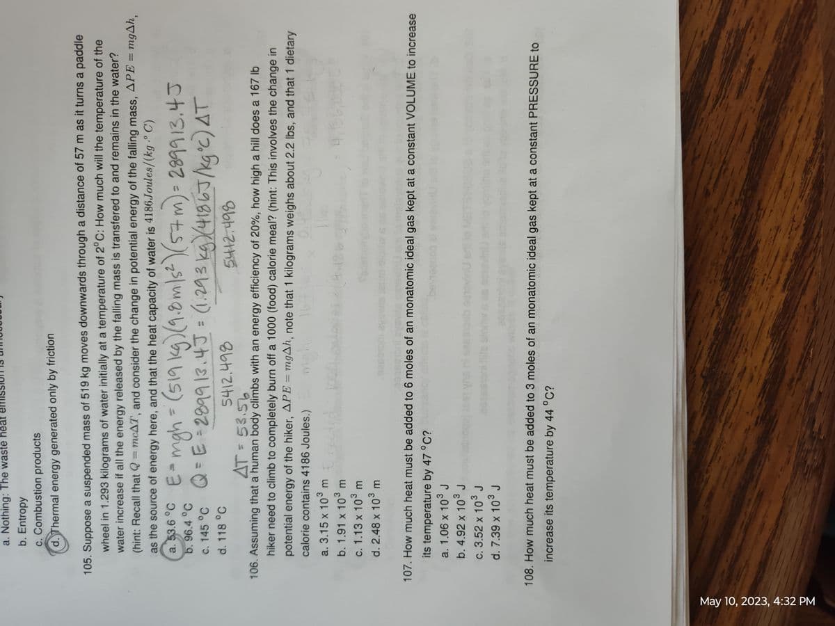 May 10, 2023, 4:32 PM
a. Nothing: The waste heat
b. Entropy
c. Combustion products
d. Thermal energy generated only by friction
105. Suppose a suspended mass of 519 kg moves downwards through a distance of 57 m as it turns a paddle
wheel in 1.293 kilograms of water initially at a temperature of 2°C: How much will the temperature of the
water increase if all the energy released by the falling mass is transfered to and remains in the water?
(hint: Recall that Q = mcAT, and consider the change in potential energy of the falling mass, APE = mgAh,
as the source of energy here, and that the heat capacity of water is 4186 Joules/(kg.° C)
b.
96.4 °C
a. 53.6 °C E = mgh = (519 kg) (9.8 m/s²) (57 m) = 289913.4J
Q = E=2899 13.4 J = (1.293 kg) (4186J/kg°c) AT
c. 145 °C
d. 118 °C
5412.498
5412.498
AT = 53.56
106. Assuming that a human body climbs with an energy efficiency of 20%, how high a hill does a 167 lb
hiker need to climb to completely burn off a 1000 (food) calorie meal? (hint: This involves the change in
potential energy of the hiker, APE = mgAh, note that 1 kilograms weighs about 2.2 lbs, and that 1 dietary
calorie contains 4186 Joules.)
0.48
a. 3.15 x 10³ m
migh
1 19
b. 1.91 x 10³ m
c. 1.13 x 10³ m
d. 2.48 x 10³ m
02
c. 3.52 x 10³ J
d. 7.39 x 10³ J
*$X(4-1863
107. How much heat must be added to 6 moles of an monatomic ideal gas kept at a constant VOLUME to increase
its temperature by 47 °C?yancy effec
a. 1.06 x 10³ J
b. 4.92 x 10³ J
4,186,0
sash outovi
108. How much heat must be added to 3 moles of an monatomic ideal gas kept at a constant PRESSURE to
increase its temperature by 44 °C?