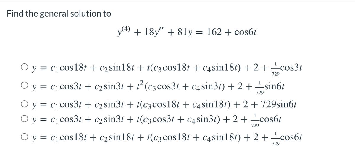 Find the general solution to
+ 18y" + 81y = 162 + cos6t
O y = c1 cos18t + c2 sin18t + t(c3 cos18t + c4sin181) + 2 + cos3t
729
O y = c1cos3t + c2sin3t + ² (c3 cos3t + c4sin3t) + 2 + -sin6t
729
O y = c1cos3t + c2sin3t + t(c3cos18t + c4sin18t) + 2 + 729sin6t
O y = c1cos3t + c2sin3t + t(c3cos3t + c4sin3t) + 2 + cos6t
729
O y = c1cos18t + c2sin18t + t(c3 cos18t + c4sin181) + 2 + cos6t
729
