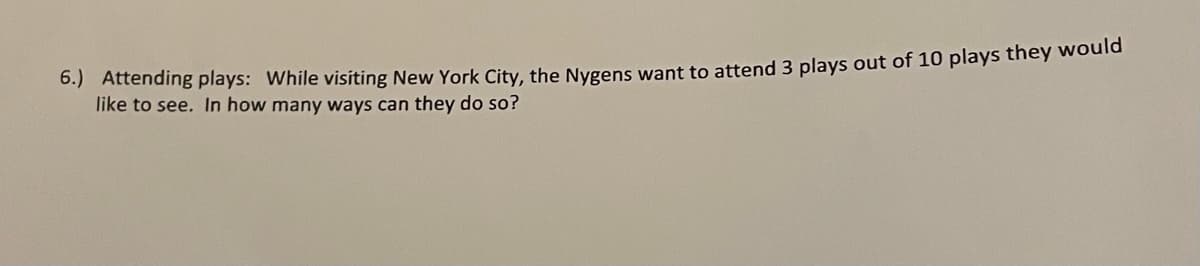 0.) Attending plays: While visiting New York City, the Nygens want to attend 3 plays out of 10 plays they would
like to see. In how many ways can they do so?
