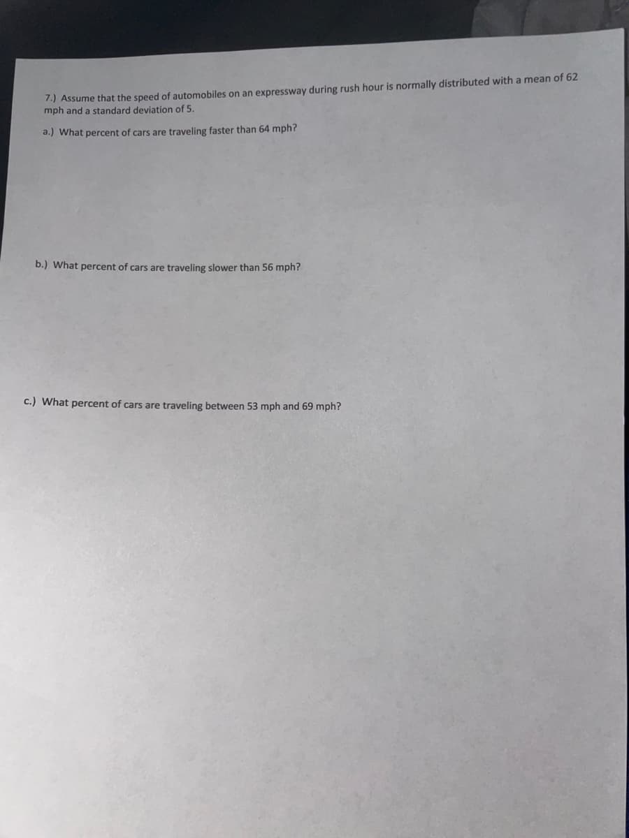 7.) Assume that the speed of automobiles on an expressway during rush hour is normally distributed with a mean of 62
mph and a standard deviation of 5.
a.) What percent of cars are traveling faster than 64 mph?
b.) What percent of cars are traveling slower than 56 mph?
c.) What percent of cars are traveling between 53 mph and 69 mph?