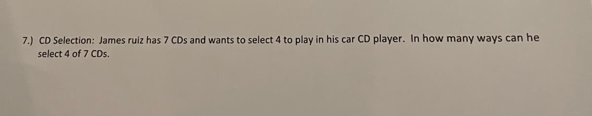 7.) CD Selection: James ruiz has 7 CDs and wants to select 4 to play in his car CD player. In how many ways can he
select 4 of 7 CDs.
