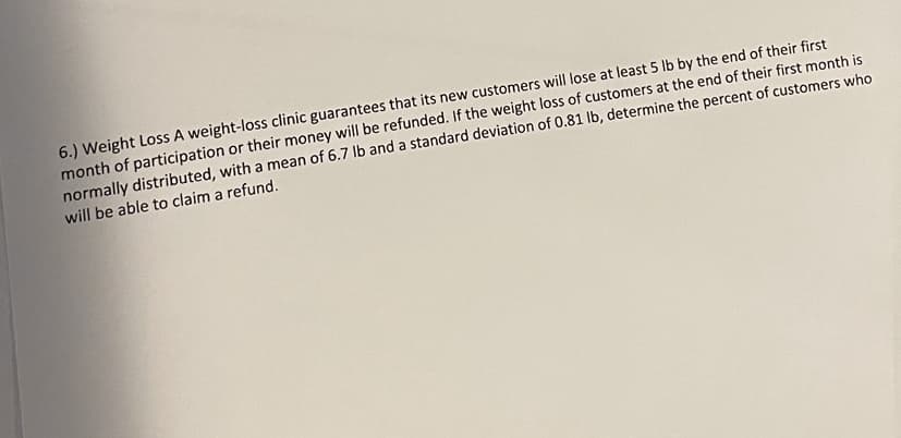 6.) Weight Loss A weight-loss clinic guarantees that its new customers will lose at least 5 lb by the end of their first
month of participation or their money will be refunded. If the weight loss of customers at the end of their first month is
normally distributed, with a mean of 6.7 lb and a standard deviation of 0.81 lb, determine the percent of customers who
will be able to claim a refund.
