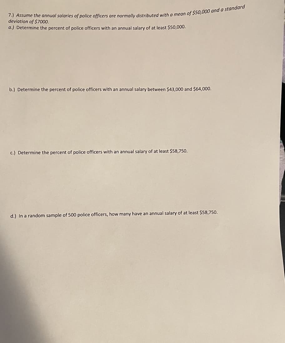 deviation of $7000.
a.) Determine the percent of police officers with an annual salary of at least $50,000.
b.) Determine the percent of police officers with an annual salary between $43,000 and $64,000.
c.) Determine the percent of police officers with an annual salary of at least $58,750.
d.) In a random sample of 500 police officers, how many have an annual salary of at least $58,750.
