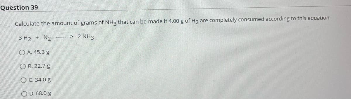 Question 39
Calculate the amount of grams of NH3 that can be made if 4.00 g of H₂ are completely consumed according to this equation
3 H₂ + N₂ --------> 2 NH3
A. 45.3 g
B. 22.7 g
OC. 34.0 g
D. 68.0 g