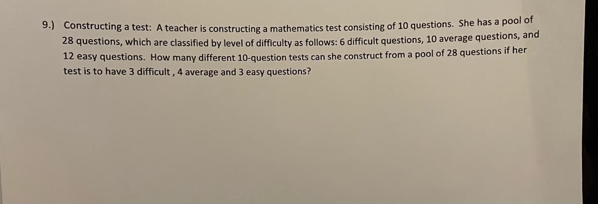 9.) Constructing a test: A teacher is constructing a mathematics test consisting of 10 questions. She has a poor o"
28 questions, which are classified by level of difficulty as follows: 6 difficult questions, 10 average questions, and
12 easy questions. How many different 10-question tests can she construct from a pool of 28 questions if her
test is to have 3 difficult , 4 average and 3 easy questions?
