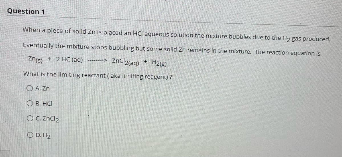 Question 1
When a piece of solid Zn is placed an HCI aqueous solution the mixture bubbles due to the H₂ gas produced.
Eventually the mixture stops bubbling but some solid Zn remains in the mixture. The reaction equation is
Zn(s) + 2 HCl(aq)
ZnCl2(aq) + H2(g)
What is the limiting reactant (aka limiting reagent)?
OA. Zn
OB. HCI
OC. ZnCl₂
OD. H2
=======>