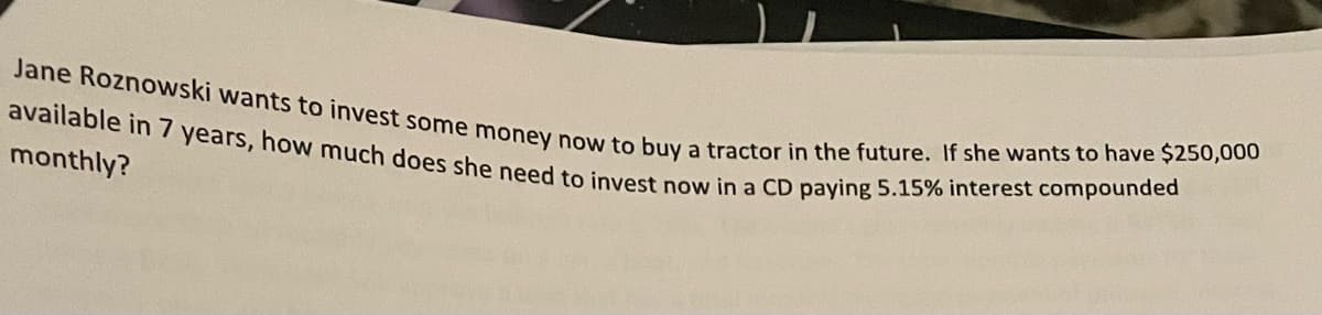 available in 7 years, how much does she need to invest now in a CD paying 5.15% interest compounded
Jane Roznowski wants to invest some money now to buy a tractor in the future. If she wants to have $250,000
monthly?
