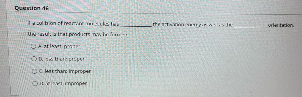 Question 46
If a collision of reactant molecules has
the result is that products may be formed.
O A. at least; proper
OB. less than; proper
OC. less than; improper
OD. at least; improper
the activation energy as well as the
orientation,