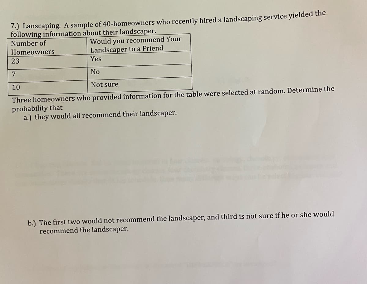 7.) Lanscaping. A sample of 40-homeowners who recently hired a landscaping service yielded the
following information about their landscaper.
Number of
Would you recommend Your
Landscaper to a Friend
Homeowners
23
Yes
7
No
10
Not sure
Three homeowners who provided information for the table were selected at random. Determine the
probability that
a.) they would all recommend their landscaper.
b.) The first two would not recommend the landscaper, and third is not sure if he or she would
recommend the landscaper.
