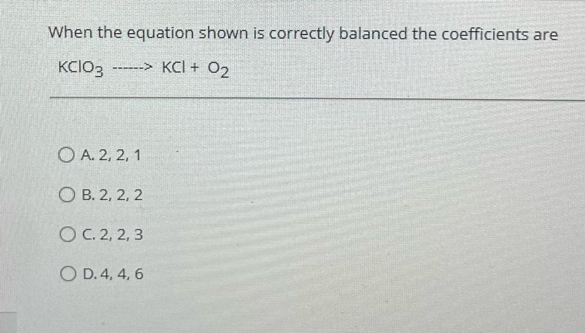 When the equation shown is correctly balanced the coefficients are
KCIO3 ------> KCI + O₂
A. 2, 2, 1
OB. 2, 2, 2
OC. 2, 2, 3
O D. 4, 4, 6