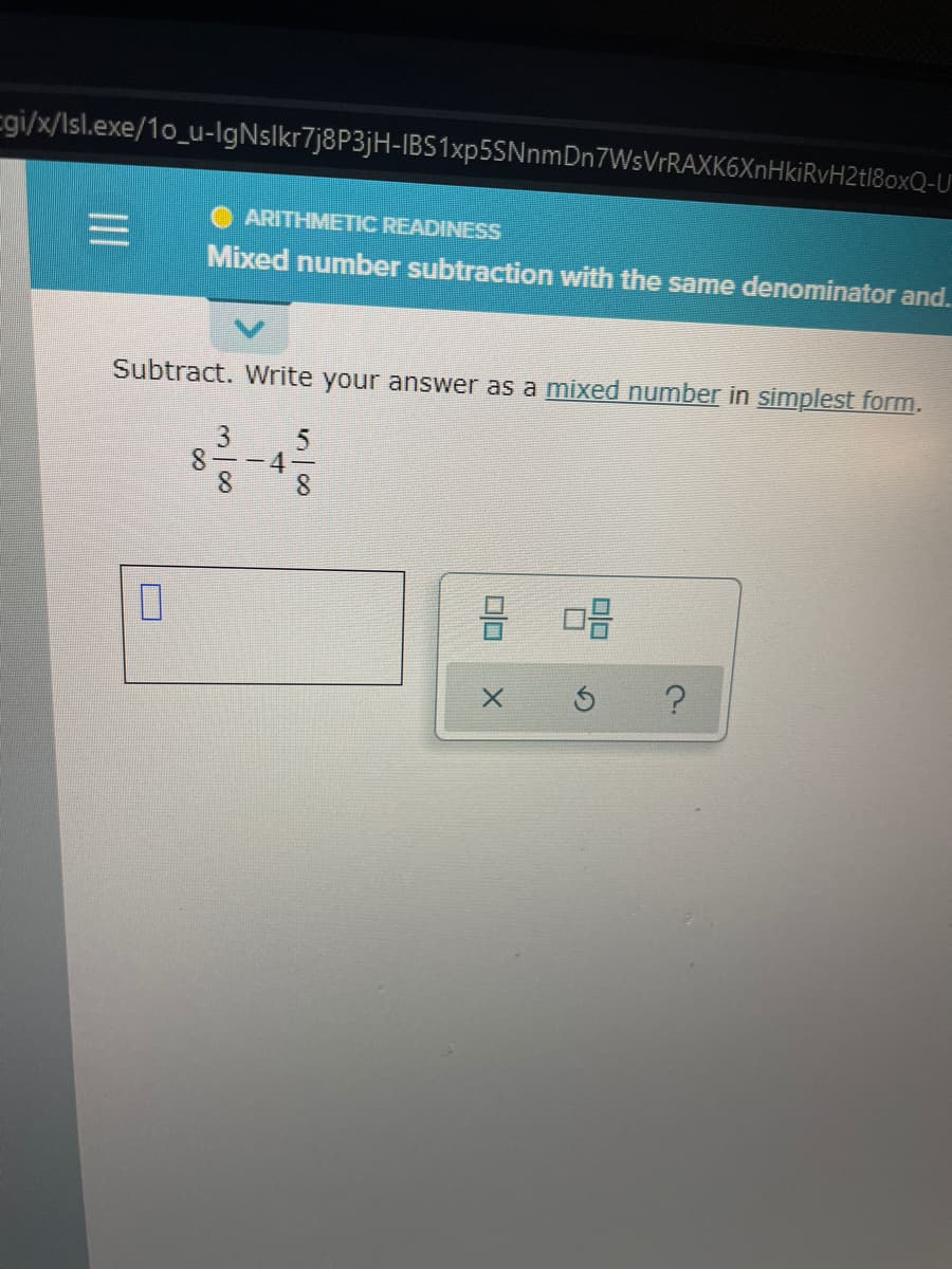 cgi/x/Isl.exe/1o_u-IgNslkr7j8P3jH-IBS1xp5SNnmDn7WsVrRAXK6XnHkiRvH2tl8oxQ-U
ARITHMETIC READINESS
Mixed number subtraction with the same denominator and.
Subtract. Write your answer as a mixed number in simplest form.
8--4
8.
3/8
