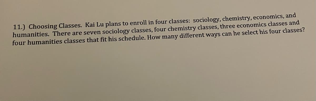 11.) Choosing Classes. Kai Lu plans to enroll in four classes: sociology, chemistry, economics, and
humanities. There are seven sociology classes, four chemistry classes, three economics classes and
four humanities classes that fit his schedule. How many different ways can he select his four classes?
