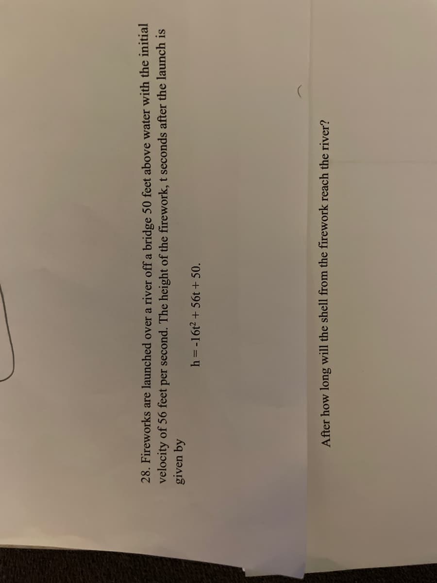 28. Fireworks are launched over a river off a bridge 50 feet above water with the initial
velocity of 56 feet per second. The height of the firework, t seconds after the launch is
given by
h = -16t2 + 56t + 50.
After how long will the shell from the firework reach the river?
