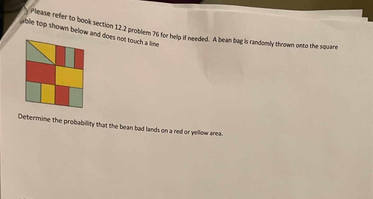 Please refer to book section 12.2 problem 76 for help if needed. A bean bag is randomly thrown onto the square
ble top shown below and does not touch a line
Determine the probability that the bean bad lands on a red or yellow area.
