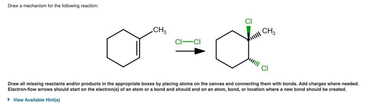 Draw a mechanism for the following reaction:
CH3
CI-CI
CI
CH 3
Cl
Draw all missing reactants and/or products in the appropriate boxes by placing atoms on the canvas and connecting them with bonds. Add charges where needed.
Electron-flow arrows should start on the electron(s) of an atom or a bond and should end on an atom, bond, or location where a new bond should be created.
View Available Hint(s)