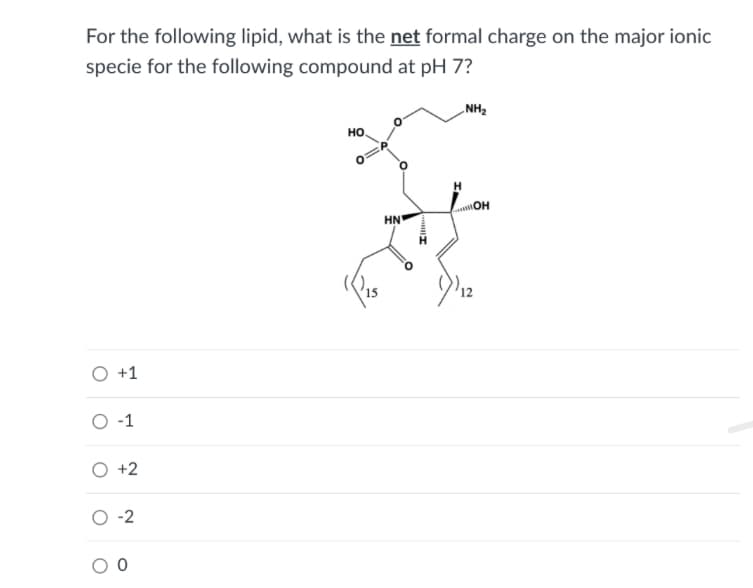 For the following lipid, what is the net formal charge on the major ionic
specie for the following compound at pH 7?
„NH2
но,
ОН
HN
O +1
O -1
O +2
O -2
