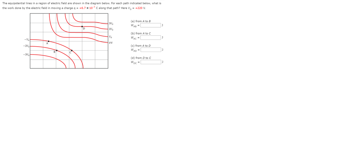 The equipotential lines in a region of electric field are shown in the diagram below. For each path indicated below, what is
= +220 V.
the work done by the electric field in moving a charge q = +6.7 × 107 C along that path? Here Vo
(a) from A to B
3Vo
WAB
2Vo
(b) from A to с
Vo
W
AC
- Vo
OV
A
(c) from A to D
-2Vo
W AD
%3D
В
-3Vo
(d) from D to C
J
WDC
