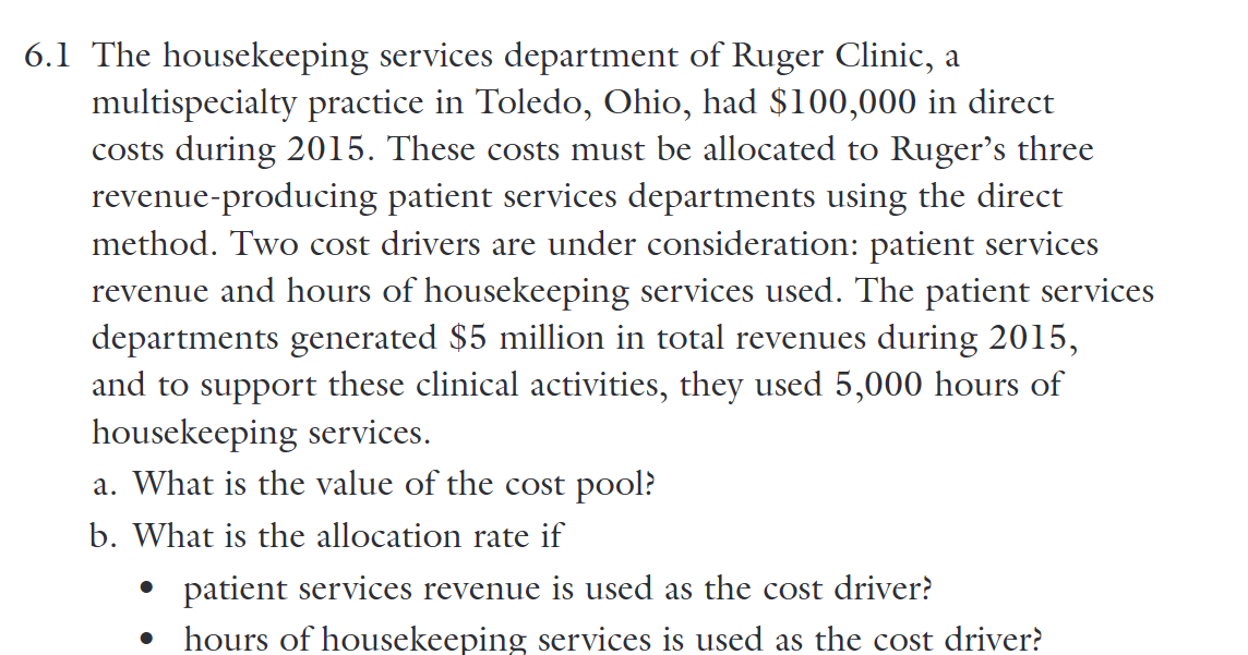 6.1 The housekeeping services department of Ruger Clinic, a
multispecialty practice in Toledo, Ohio, had $100,000 in direct
costs during 2015. These costs must be allocated to Ruger's three
revenue-producing patient services departments using the direct
method. Two cost drivers are under consideration: patient services
revenue and hours of housekeeping services used. The patient services
departments generated $5 million in total revenues during 2015,
and to support these clinical activities, they used 5,000 hours of
housekeeping services.
a. What is the value of the cost pool?
b. What is the allocation rate if
•
•
patient services revenue is used as the cost driver?
hours of housekeeping services is used as the cost driver?