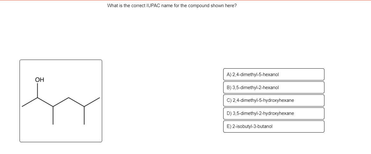 What is the correct IUPAC name for the compound shown here?
A) 2,4-dimethyl-5-hexanol
OH
B) 3,5-dimethyl-2-hexanol
C) 2,4-dimethyl-5-hydroxyhexane
D) 3,5-dimethyl-2-hydroxyhexane
E) 2-isobutyl-3-butanol

