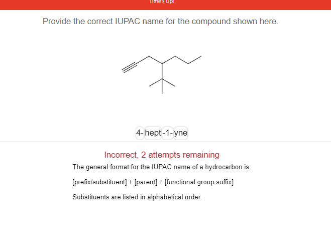 Provide the correct IUPAC name for the compound shown here.
4- hept-1-yne
Incorrect, 2 attempts remaining
The general format for the IUPAC name of a hydrocarbon is:
[prefix/substituent] + [parent] + [functional group suffix]
Substituents are listed in alphabetical order.
