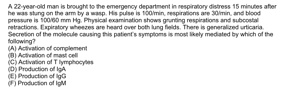 A 22-year-old man is brought to the emergency department in respiratory distress 15 minutes after
he was stung on the arm by a wasp. His pulse is 100/min, respirations are 30/min, and blood
pressure is 100/60 mm Hg. Physical examination shows grunting respirations and subcostal
retractions. Expiratory wheezes are heard over both lung fields. There is generalized urticaria.
Secretion of the molecule causing this patient's symptoms is most likely mediated by which of the
following?
(A) Activation of complement
(B) Activation of mast cell
(C) Activation of T lymphocytes
(D) Production of IgA
(E) Production of IgG
(F) Production of IgM