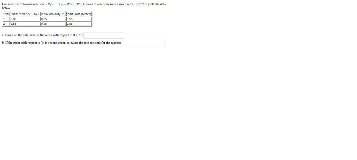 Consider the following reaction: RX;Y+ 3Y2 → RY++ 3XY. A series of reactions were carried out at 100°C to yield the data
below.
Trial Initial molarity, RX:Y Initial molarity, YıInitial rate (M/sec)
1
0.85
0.25
0.56
2
2.55
0.25
0.56
a. Based on the data, what is the order with respect to RX; Y?
b. If the order with respect to Yı is second order, calculate the rate constant for the reaction.
