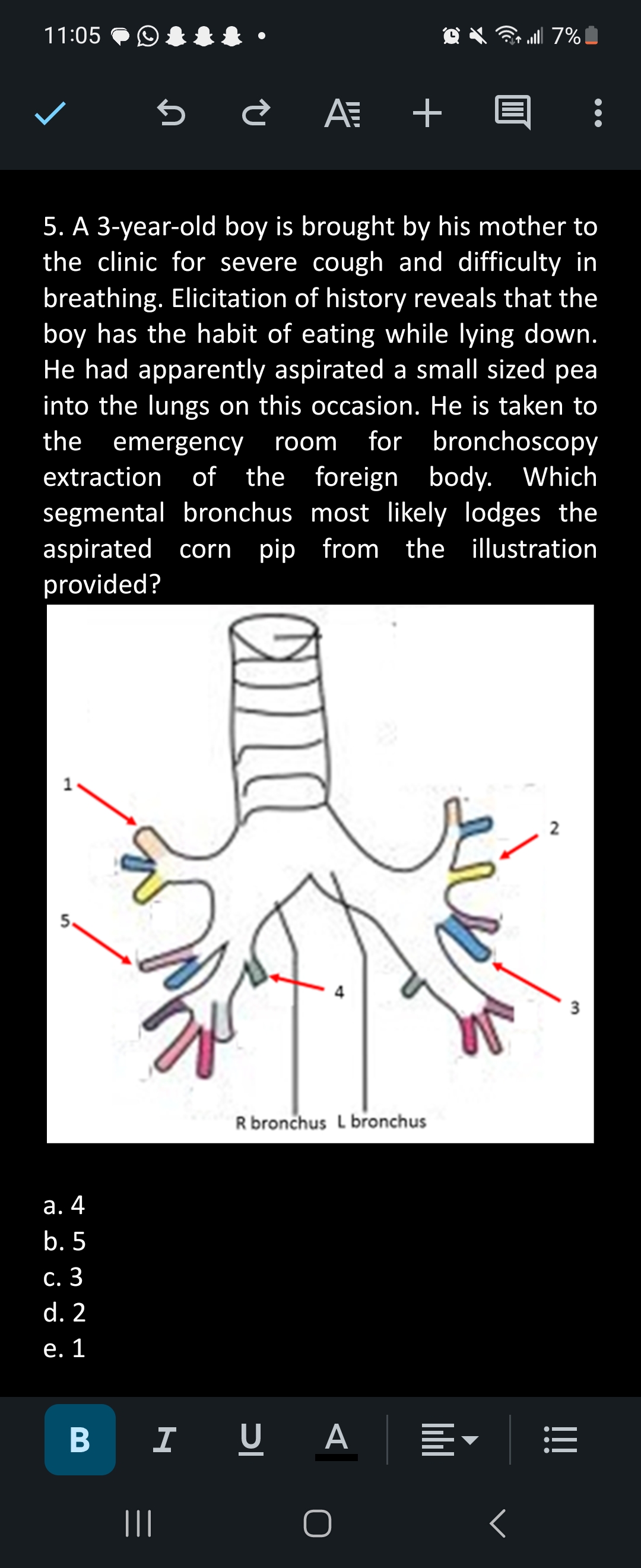 11:05
a. 4
b. 5
c. 3
d. 2
e. 1
B
5 ¿A +
5. A 3-year-old boy is brought by his mother to
the clinic for severe cough and difficulty in
breathing. Elicitation of history reveals that the
boy has the habit of eating while lying down.
He had apparently aspirated a small sized pea
into the lungs on this occasion. He is taken to
the emergency room for bronchoscopy
extraction of the foreign body. Which
segmental bronchus most likely lodges the
aspirated corn pip from the illustration
provided?
|||
ana
R bronchus L bronchus
I UA
O
|||||
... 7% |
<
2
3
:
!!!
