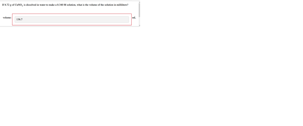 If 8.72 g of CuNO, is dissolved in water to make a 0.340 M solution, what is the volume of the solution in milliliters?
volume:
mL
136.7

