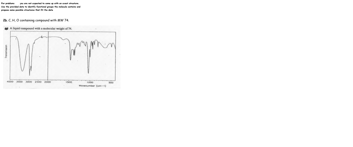 For problems
Use the provided data to identify functional groups the molecule contains and
you are not expected to come up with an exact structure.
propose some possible structures that fit the data
2b. C, H, O containing compound with MW 74.
A liquid compound with a molecular weight of 74.
in
4000
3500 3000
2500
2000
1500
500
1000
Wavenumber (cm-1)
