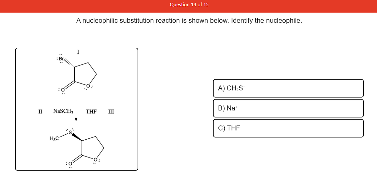 Question 14 of 15
A nucleophilic substitution reaction is shown below. Identify the nucleophile.
A) CH:S-
B) Na*
II
NaSCH3
THF
III
C) THF
H3C
:0
