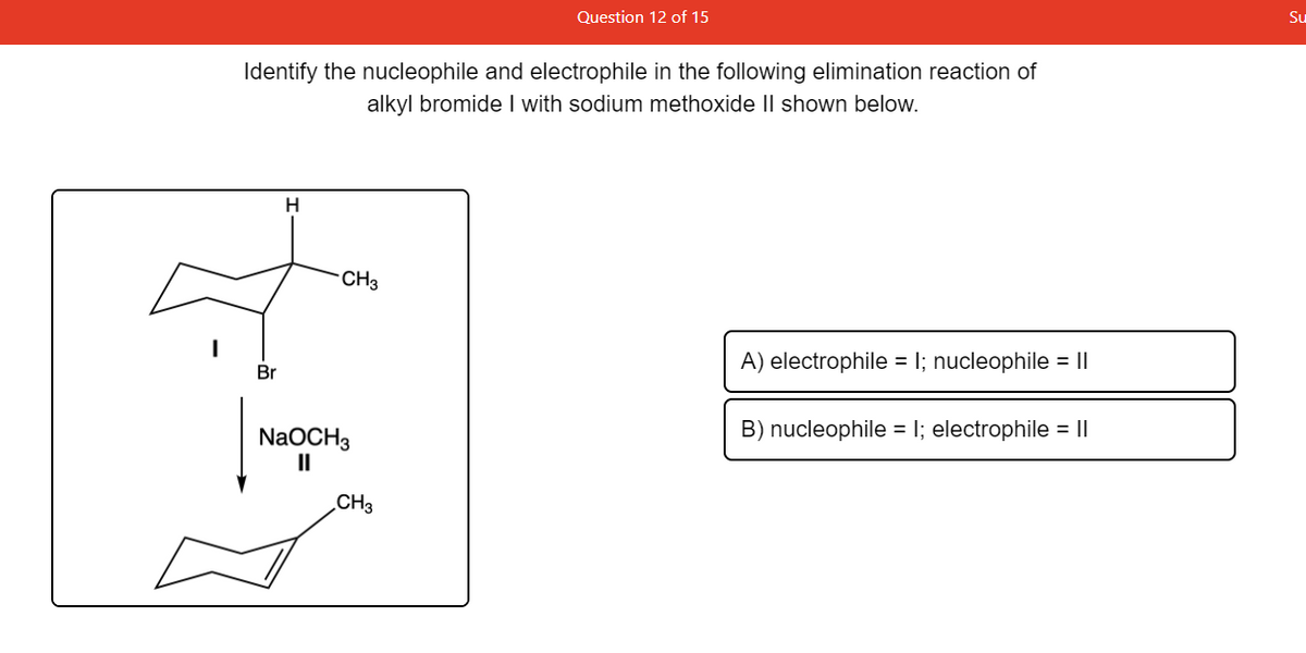Question 12 of 15
Su
Identify the nucleophile and electrophile in the following elimination reaction of
alkyl bromide I with sodium methoxide II shown below.
CH3
A) electrophile = 1; nucleophile = ||
Br
B) nucleophile = I; electrophile = I|
NaOCH3
II
CH3
