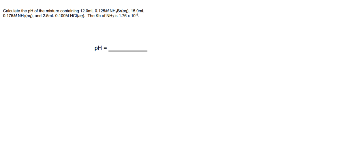 Calculate the pH of the mixture containing 12.0mL 0.125M NH,Br(aq), 15.0mL
0.175M NH3(aq), and 2.5mL 0.100M HCI(aq). The Kb of NH3 is 1.76 x 10-5.
pH =
