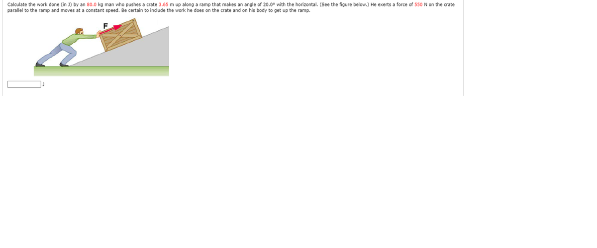 Calculate the work done (in J) by an 80.0 kg man who pushes a crate 3.65 m up along a ramp that makes an angle of 20.0° with the horizontal. (See the figure below.) He exerts a force of 550 N on the crate
parallel to the ramp and moves at a constant speed. Be certain to include the work he does on the crate and on his body to get up the ramp.
F
