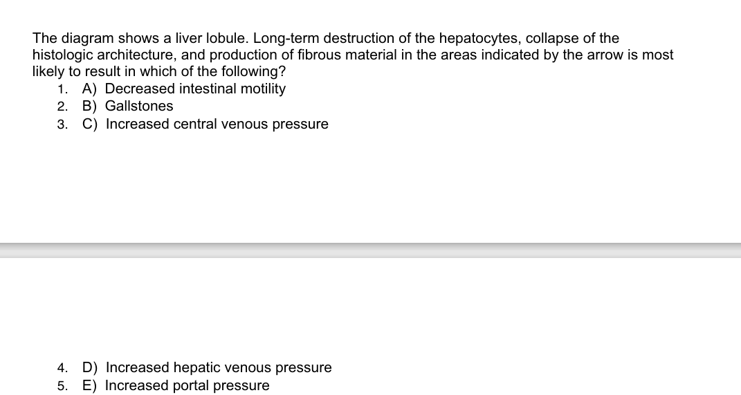 The diagram shows a liver lobule. Long-term destruction of the hepatocytes, collapse of the
histologic architecture, and production of fibrous material in the areas indicated by the arrow is most
likely to result in which of the following?
1. A) Decreased intestinal motility
2. B) Gallstones
3. C) Increased central venous pressure
4. D) Increased hepatic venous pressure
5. E) Increased portal pressure