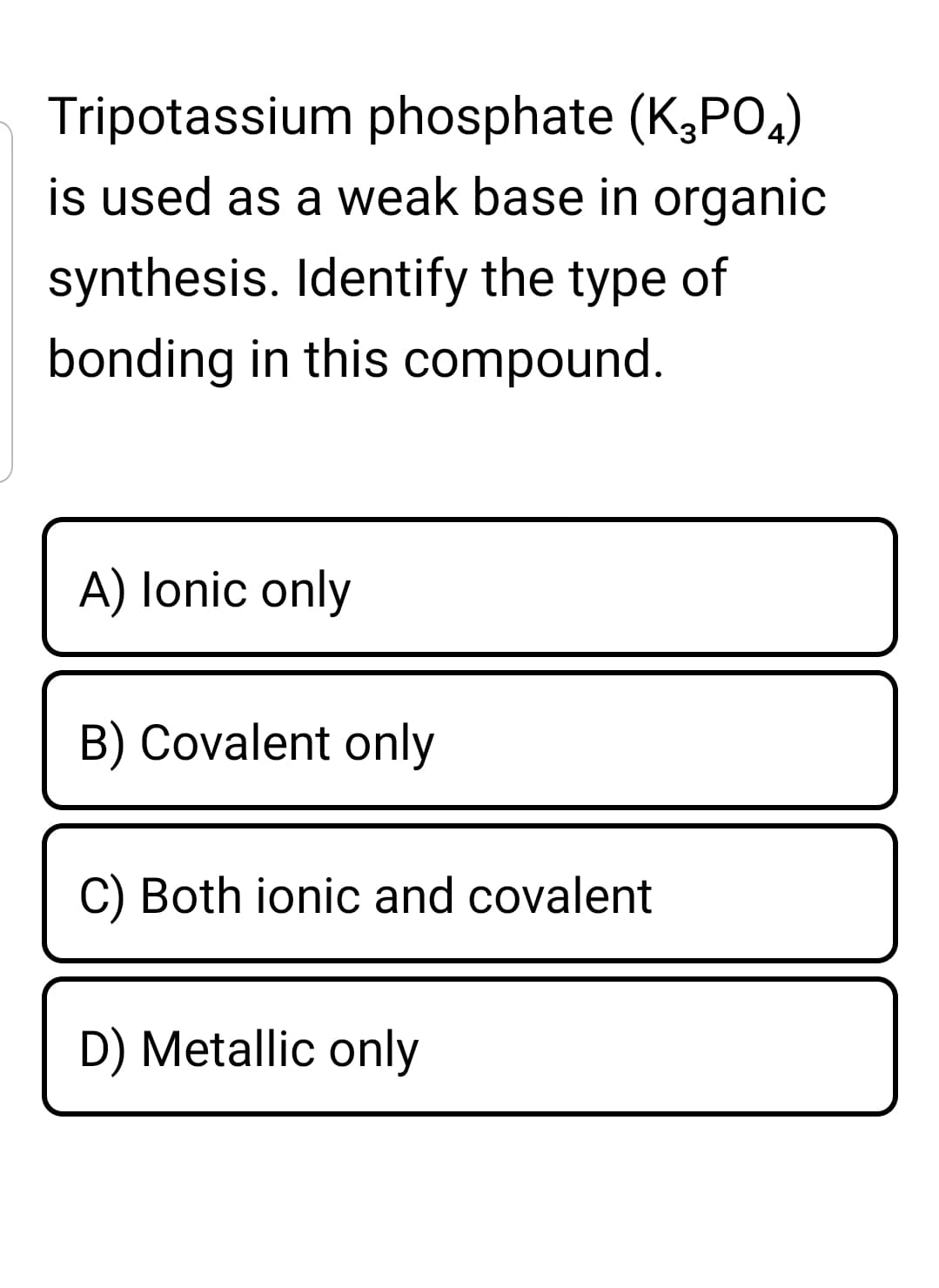 Tripotassium phosphate (K,PO,)
is used as a weak base in organic
synthesis. Identify the type of
bonding in this compound.
A) lonic only
B) Covalent only
C) Both ionic and covalent
D) Metallic only
