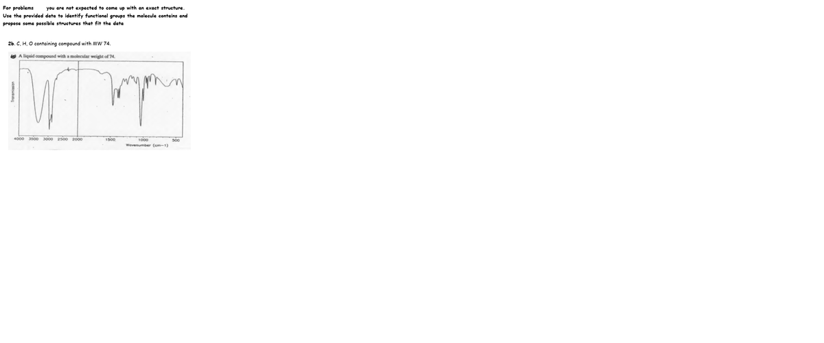 For problems
Use the provided data to identify functional groups the molecule contains and
you are not expected to come up with an exact structure.
propose some possible structures that fit the data
2b. C, H, O containing compound with MW 74.
O A liquid compound with a molecular weight of 74.
4000
3500 3000 2500 2000
1500
s0o
Wavenumber (cm-1)
Transmission
