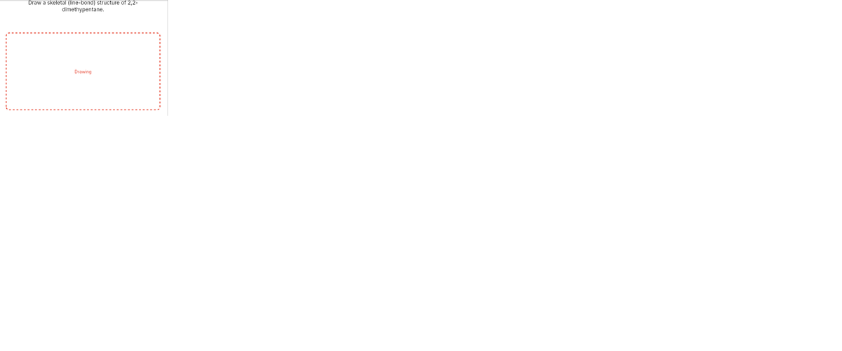 Draw a skeletal (line-bond) structure of 2,2-
dimethypentane.
Drawing
