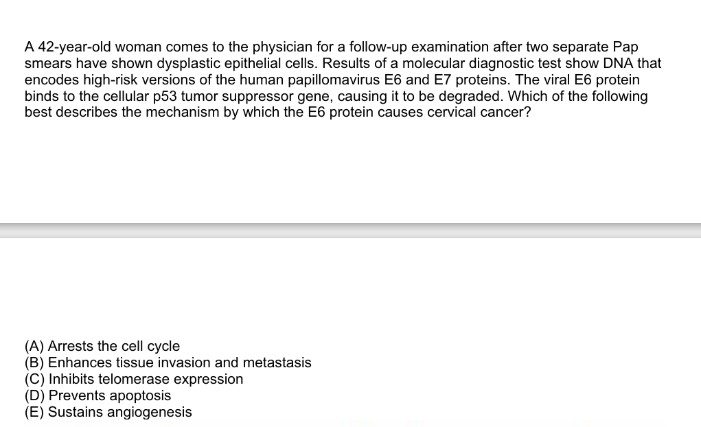 A 42-year-old woman comes to the physician for a follow-up examination after two separate Pap
smears have shown dysplastic epithelial cells. Results of a molecular diagnostic test show DNA that
encodes high-risk versions of the human papillomavirus E6 and E7 proteins. The viral E6 protein
binds to the cellular p53 tumor suppressor gene, causing it to be degraded. Which of the following
best describes the mechanism by which the E6 protein causes cervical cancer?
(A) Arrests the cell cycle
(B) Enhances tissue invasion and metastasis
(C) Inhibits telomerase expression
(D) Prevents apoptosis
(E) Sustains angiogenesis