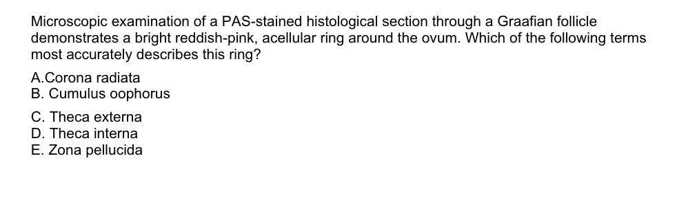 Microscopic examination of a PAS-stained histological section through a Graafian follicle
demonstrates a bright reddish-pink, acellular ring around the ovum. Which of the following terms
most accurately describes this ring?
A. Corona radiata
B. Cumulus oophorus
C. Theca externa
D. Theca interna
E. Zona pellucida