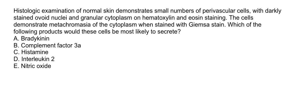 Histologic examination of normal skin demonstrates small numbers of perivascular cells, with darkly
stained ovoid nuclei and granular cytoplasm on hematoxylin and eosin staining. The cells
demonstrate metachromasia of the cytoplasm when stained with Giemsa stain. Which of the
following products would these cells be most likely to secrete?
A. Bradykinin
B. Complement factor 3a
C. Histamine
D. Interleukin 2
E. Nitric oxide