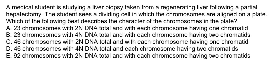 A medical student is studying a liver biopsy taken from a regenerating liver following a partial
hepatectomy. The student sees a dividing cell in which the chromosomes are aligned on a plate.
Which of the following best describes the character of the chromosomes in the plate?
A. 23 chromosomes with 2N DNA total and with each chromosome having one chromatid
B. 23 chromosomes with 4N DNA total and with each chromosome having two chromatids
C. 46 chromosomes with 2N DNA total and with each chromosome having one chromatid
D. 46 chromosomes with 4N DNA total and each chromosome having two chromatids
E. 92 chromosomes with 2N DNA total and with each chromosome having two chromatids