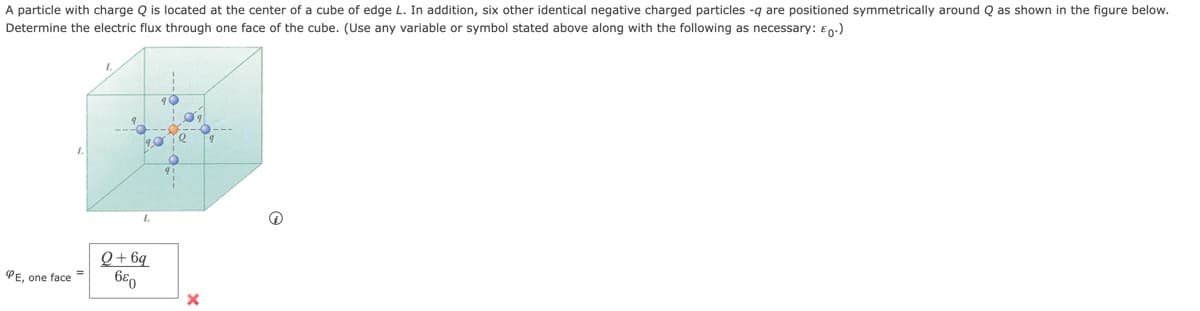 A particle with charge Q is located at the center of a cube of edge L. In addition, six other identical negative charged particles -q are positioned symmetrically around Q as shown in the figure below.
Determine the electric flux through one face of the cube. (Use any variable or symbol stated above along with the following as necessary: £0.)
10
PE, one face
40
L
Q+6q
680
ie
O
X