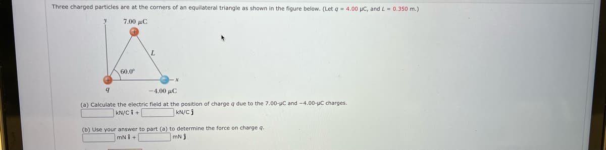 Three charged particles are at the corners of an equilateral triangle as shown in the figure below. (Let g = 4.00 uC, and L = 0.350 m.)
7.00 µC
60.0
-4.00 μC
(a) Calculate the electric field at the position of charge q due to the 7.00-µC and -4.00-µC charges.
kN/C î +
kN/C j
(b) Use your answer to part (a) to determine the force on charge q.
mN j
mN i +
