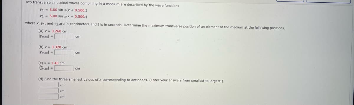 Two transverse sinusoidal waves combining in a medium are described by 'the wave functions
Y1 = 5.00 sin x(x + 0.500t)
Y2 = 5.00 sin x(x - 0.500t)
where x, y1, and y, are in centimeters and t is in seconds. Determine the maximum transverse position of an element of the medium at the following positions.
(a) x = 0.260 cm
lymaxl =|
cm
(b) x = 0.320 cm
Iymaxl =
cm
(c) x = 1.40 cm
haxl = |
cm
(d) Find the three smallest values of x corresponding to antinodes. (Enter your answers from smallest to largest.)
cm
cm
cm
