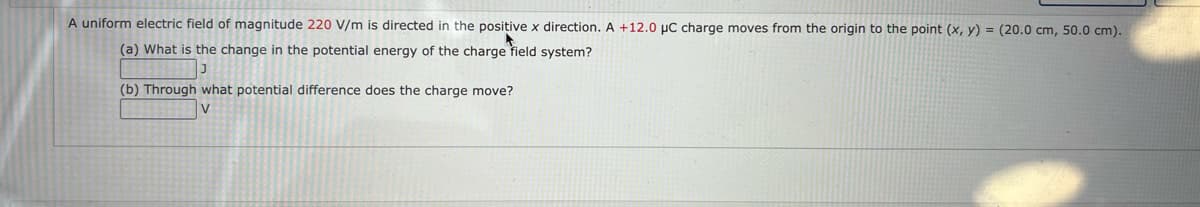 A uniform electric field of magnitude 220 V/m is directed in the positive x direction. A +12.0 pC charge moves from the origin to the point (x, y) = (20.0 cm, 50.0 cm).
(a) What is the change in the potential energy of the charge field system?
(b) Through what potential difference does the charge move?
