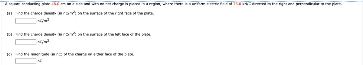 A square conducting plate 48.0 cm on a side and with no net charge is placed in a region, where there is a uniform electric field of 75.0 KN/C directed to the right and perpendicular to the plate.
(a) Find the charge density (in nC/m²) on the surface of the right face of the plate.
nC/m2
(b) Find the charge density (in nC/m²) on the surface of the left face of the plate.
nC/m²
(c) Find the magnitude (in nC) of the charge on either face of the plate.
nC