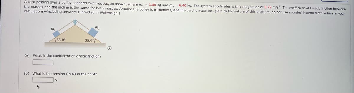 A cord passing over a pulley connects two masses, as shown, where m, = 3.80 kg and m, = 6.40 kg. The system accelerates with a magnitude of 0.72 m/s. The coefficient of kinetic friction between
the masses and the incline is the same for both masses. Assume the pulley is frictionless, and the cord is massless. (Due to the nature of this problem, do not use rounded intermediate values in your
calculations-including answers submitted in WebAssign.)
m2
m
35.0°
35.0°
(a) What is the coefficient of kinetic friction?
(b) What is the tension (in N) in the cord?
