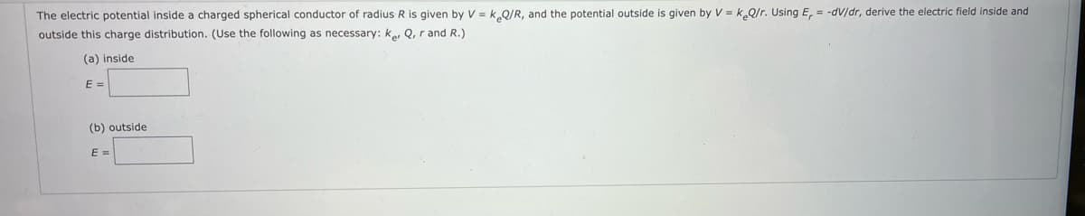 The electric potential inside a charged spherical conductor of radius R is given by V = k.Q/R, and the potential outside is given by V = k Q/r. Using E, = -dV/dr, derive the electric field inside and
outside this charge distribution. (Use the following as necessary: ke, Q, r and R.)
(a) inside
E =
(b) outside
E =
