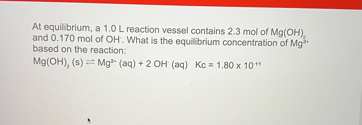 At equilibrium, a 1.0 L reaction vessel contains 2.3 mol of Mg(OH),
and 0.170 mol of OH. What is the equilibrium concentration of Mg2+
based on the reaction:
Mg(OH), (s) = Mg²* (aq) + 2 OH (aq) Kc = 1.80 x 1011
